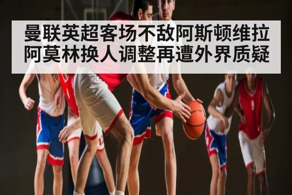 曼联英超客场不敌阿斯顿维拉 阿莫林换人调整再遭外界质疑