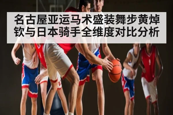 名古屋亚运马术盛装舞步黄焯钦与日本骑手全维度对比分析